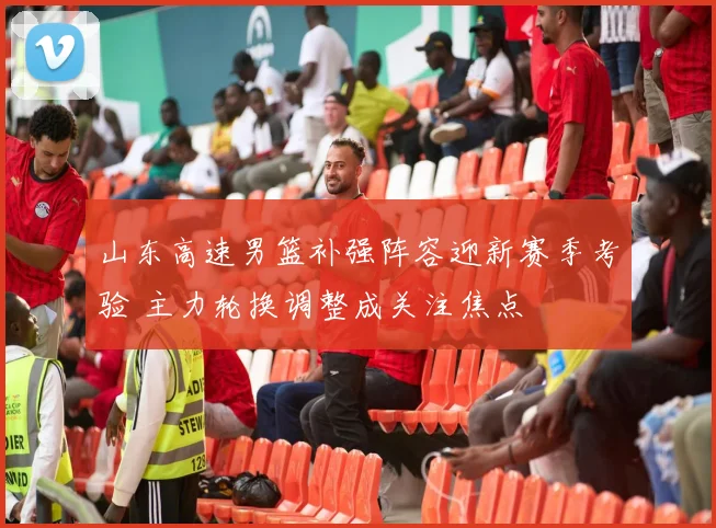 山东高速男篮补强阵容迎新赛季考验 主力轮换调整成关注焦点