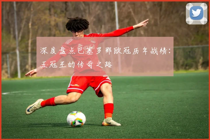 深度盘点巴塞罗那欧冠历年战绩：五冠王的传奇之路