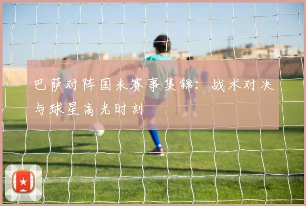 巴萨对阵国米赛事集锦：战术对决与球星高光时刻