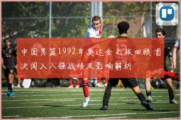 中国男篮1992年奥运会之旅回顾 首次闯入八强战绩及影响解析