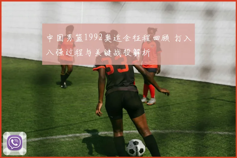 中国男篮1992奥运会征程回顾 打入八强过程与关键战役解析