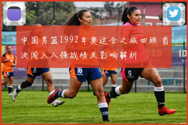 中国男篮1992年奥运会之旅回顾 首次闯入八强战绩及影响解析