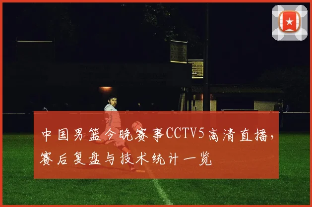 中国男篮今晚赛事CCTV5高清直播，赛后复盘与技术统计一览