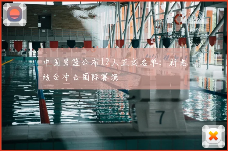 中国男篮公布12人正式名单：新老结合冲击国际赛场