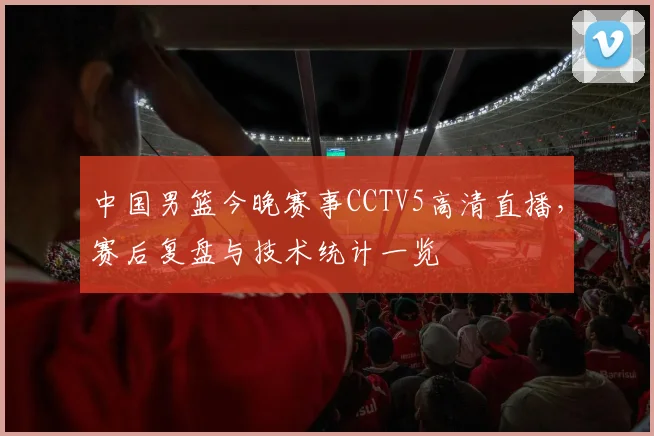 中国男篮今晚赛事CCTV5高清直播，赛后复盘与技术统计一览