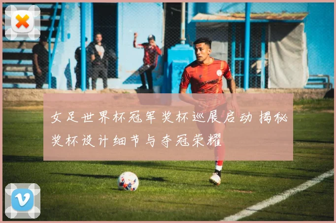 女足世界杯冠军奖杯巡展启动 揭秘奖杯设计细节与夺冠荣耀