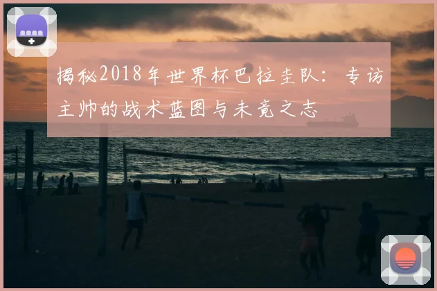 揭秘2018年世界杯巴拉圭队：专访主帅的战术蓝图与未竟之志