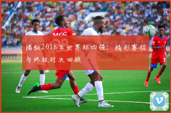 揭秘2018年世界杯四强：精彩赛程与终极对决回顾