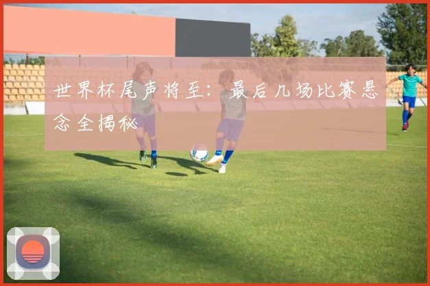 世界杯尾声将至：最后几场比赛悬念全揭秘