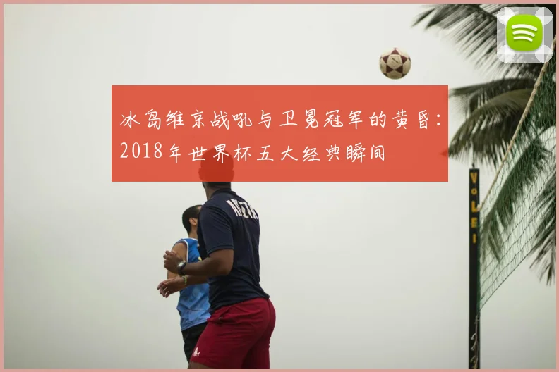 冰岛维京战吼与卫冕冠军的黄昏：2018年世界杯五大经典瞬间