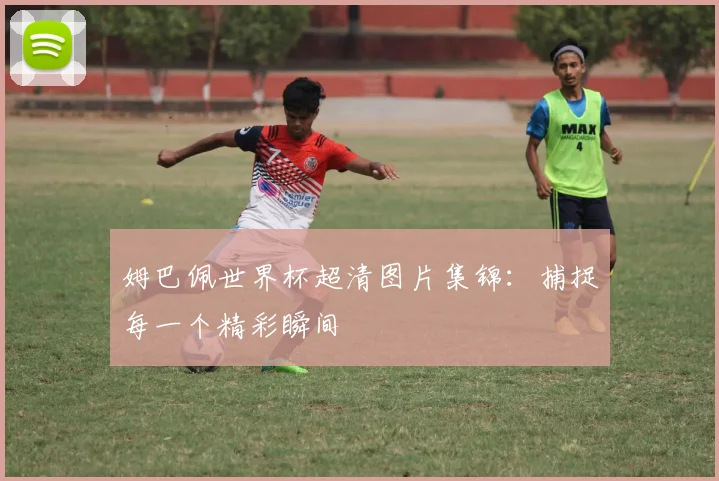 姆巴佩世界杯超清图片集锦:捕捉每一个精彩瞬间