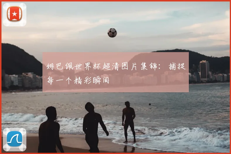 姆巴佩世界杯超清图片集锦:捕捉每一个精彩瞬间