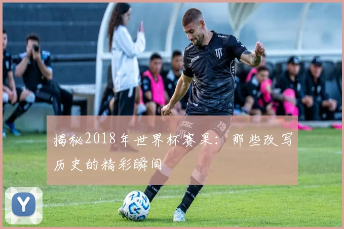 揭秘2018年世界杯赛果：那些改写历史的精彩瞬间