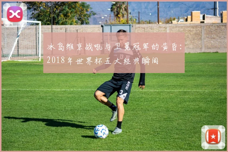 冰岛维京战吼与卫冕冠军的黄昏：2018年世界杯五大经典瞬间